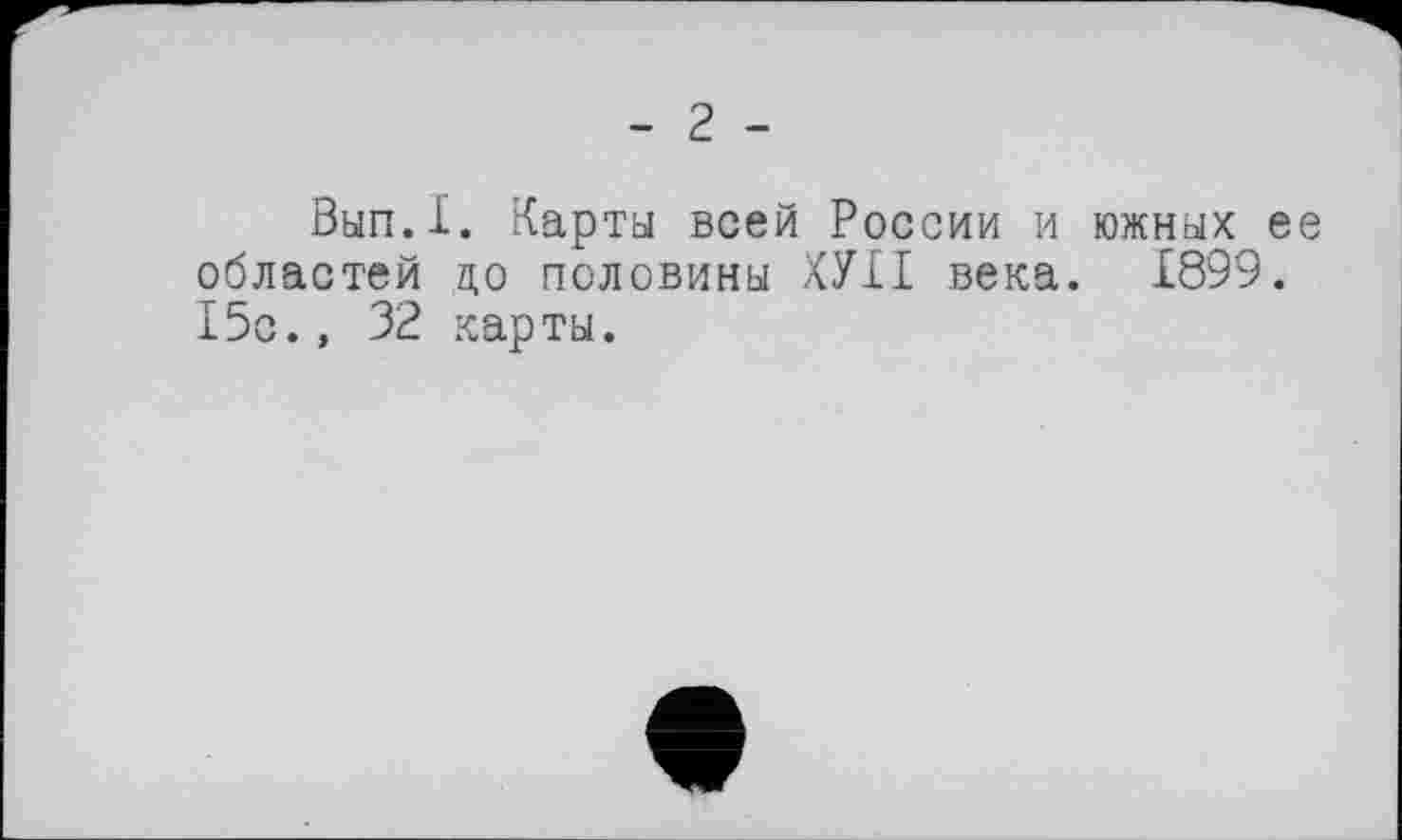 ﻿- 2 -
Вып.Х. Карта всей России и южных ее областей до половины ХУХІ века. 1899. 15с., 32 карты.